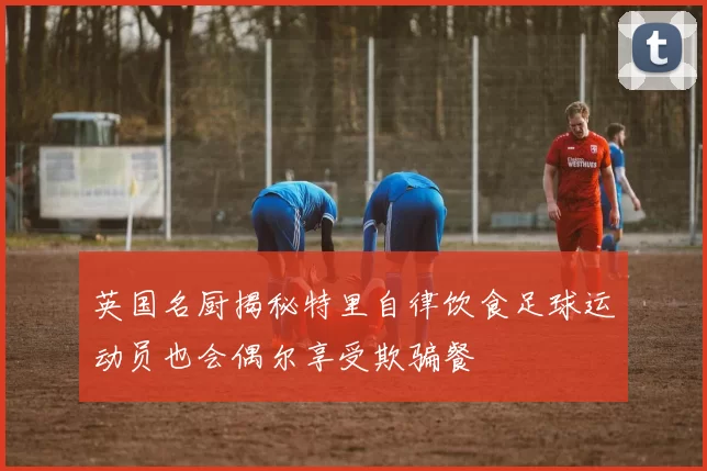 英国名厨揭秘特里自律饮食足球运动员也会偶尔享受欺骗餐