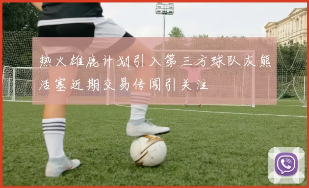 热火雄鹿计划引入第三方球队灰熊活塞近期交易传闻引关注