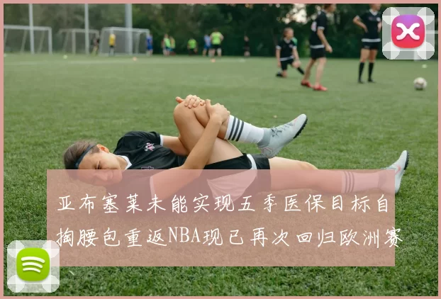 亚布塞莱未能实现五季医保目标自掏腰包重返NBA现已再次回归欧洲赛场